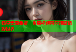 畅享无限免费，香蕉视频带你领略精彩世界