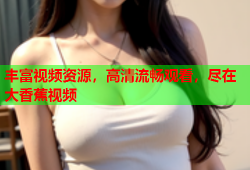 丰富视频资源，高清流畅观看，尽在大香蕉视频