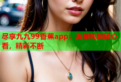 尽享九九99香蕉app：海量视频随心看，精彩不断