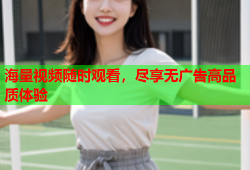 海量视频随时观看，尽享无广告高品质体验