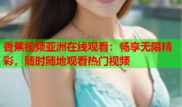 香蕉视频亚洲在线观看：畅享无限精彩，随时随地观看热门视频