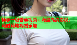 畅享一级香蕉视频：海量高清影视，随时随地观看乐趣