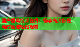 国产香蕉视频在线：畅享高清影视，随时随地轻松观看