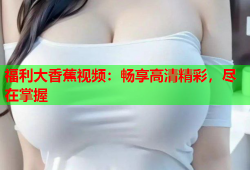 福利大香蕉视频：畅享高清精彩，尽在掌握