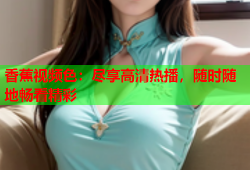 香蕉视频色：尽享高清热播，随时随地畅看精彩