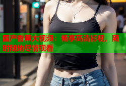 国产香蕉大视频：畅享高清影视，随时随地尽情观看