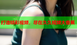 打造精彩视频，尽在久久视频大香蕉