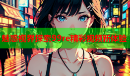 魅惑视界探索99re精彩视频新体验