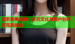 探索香蕉视频：多元文化与用户创作的完美结合