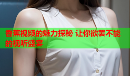 香蕉视频的魅力探秘 让你欲罢不能的视听盛宴