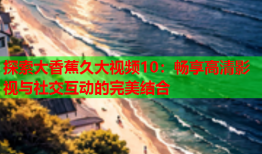 探索大香蕉久大视频10：畅享高清影视与社交互动的完美结合