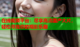 在线视频平台：尽享高清国产大片，轻松寻找你的观影乐趣