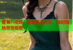 香蕉H视频：畅享高清内容，随时随地尽情观看
