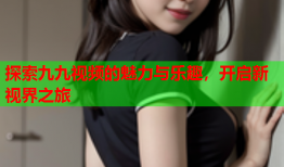 探索九九视频的魅力与乐趣，开启新视界之旅