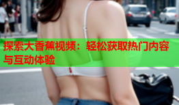 探索大香蕉视频：轻松获取热门内容与互动体验