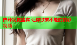 热辣视觉盛宴 让你欲罢不能的精彩视频