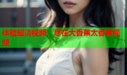 体验超清视频，尽在大香蕉太香蕉视频