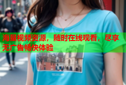 海量视频资源，随时在线观看，尽享无广告畅快体验