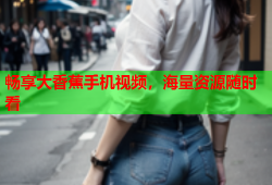 畅享大香蕉手机视频，海量资源随时看