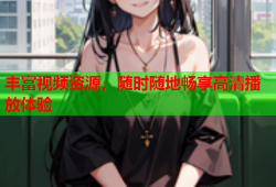 丰富视频资源，随时随地畅享高清播放体验