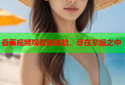 香蕉视频观看新体验，尽在掌握之中