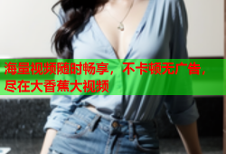 海量视频随时畅享，不卡顿无广告，尽在大香蕉大视频
