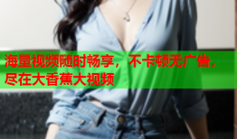 海量视频随时畅享，不卡顿无广告，尽在大香蕉大视频