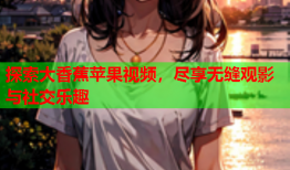 探索大香蕉苹果视频，尽享无缝观影与社交乐趣