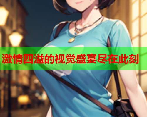 激情四溢的视觉盛宴尽在此刻