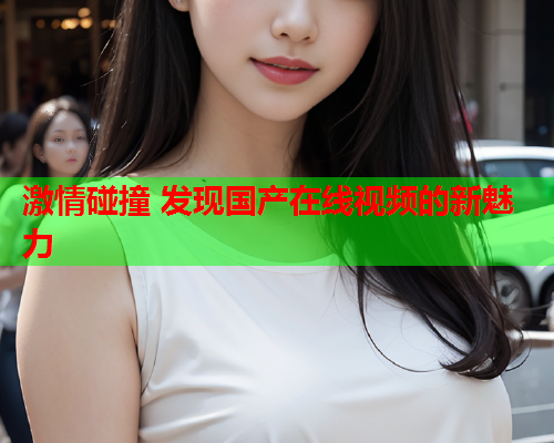激情碰撞 发现国产在线视频的新魅力