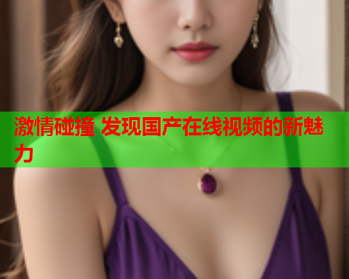 激情碰撞 发现国产在线视频的新魅力