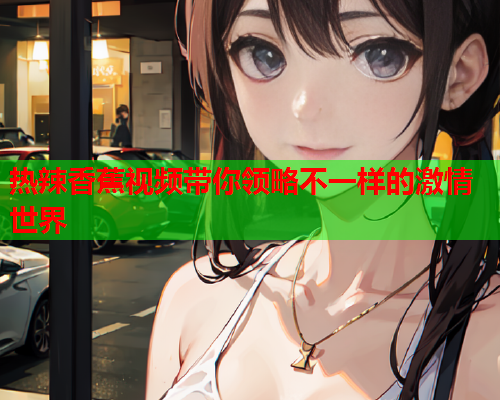 热辣香蕉视频带你领略不一样的激情世界