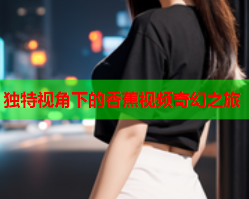独特视角下的香蕉视频奇幻之旅