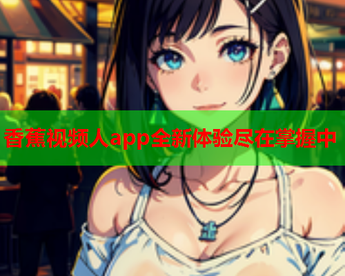 香蕉视频人app全新体验尽在掌握中