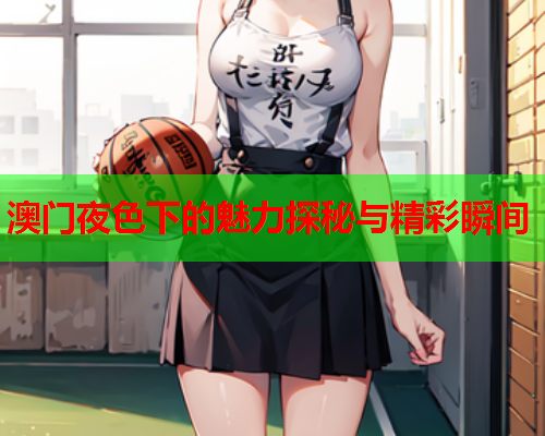 澳门夜色下的魅力探秘与精彩瞬间