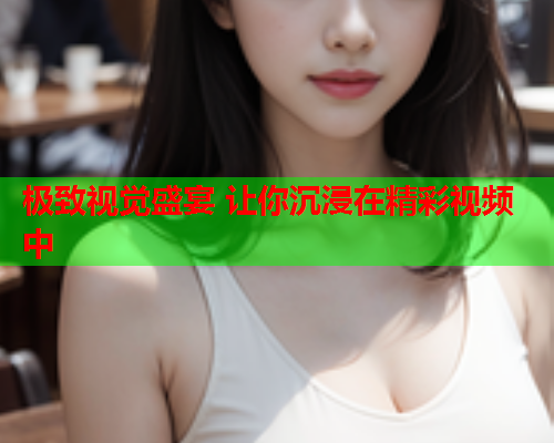极致视觉盛宴 让你沉浸在精彩视频中