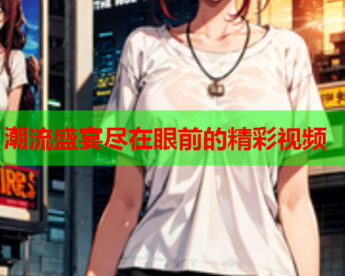潮流盛宴尽在眼前的精彩视频
