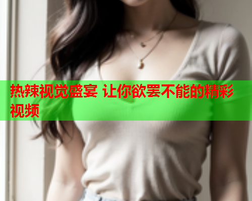 热辣视觉盛宴 让你欲罢不能的精彩视频