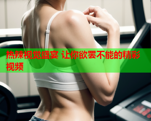 热辣视觉盛宴 让你欲罢不能的精彩视频