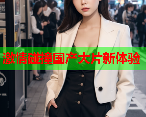 激情碰撞国产大片新体验