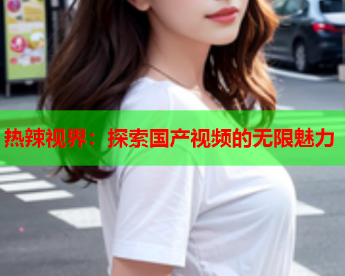 热辣视界：探索国产视频的无限魅力