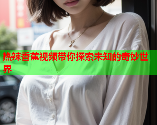 热辣香蕉视频带你探索未知的奇妙世界 热辣香蕉视频带你探索未知的奇妙世界