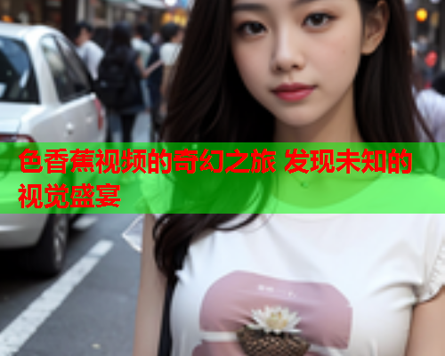 色香蕉视频的奇幻之旅 发现未知的视觉盛宴