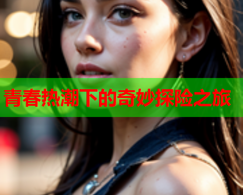 青春热潮下的奇妙探险之旅 青春热潮下的奇妙探险之旅