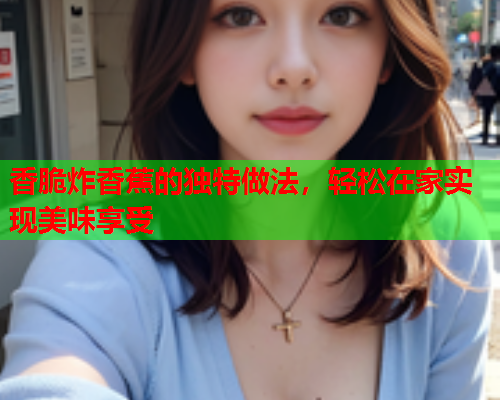 香脆炸香蕉的独特做法，轻松在家实现美味享受
