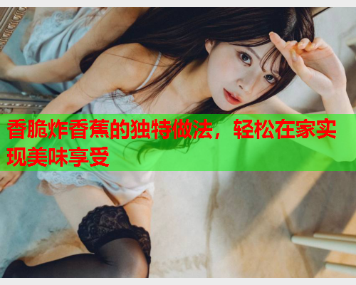 香脆炸香蕉的独特做法，轻松在家实现美味享受