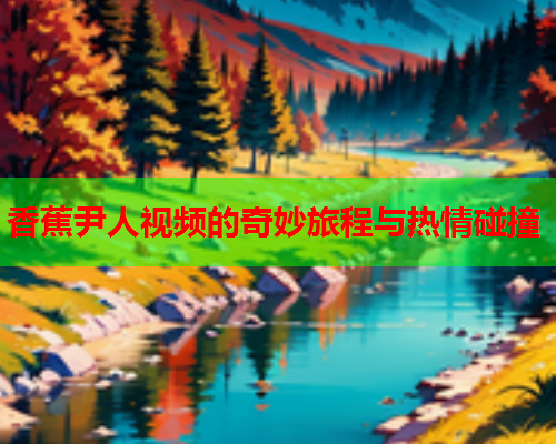 香蕉尹人视频的奇妙旅程与热情碰撞