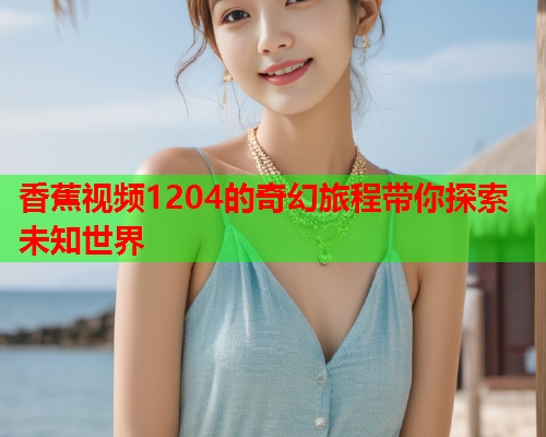 香蕉视频1204的奇幻旅程带你探索未知世界