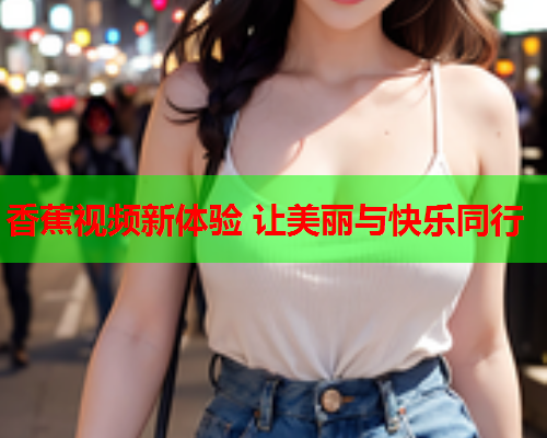 香蕉视频新体验 让美丽与快乐同行