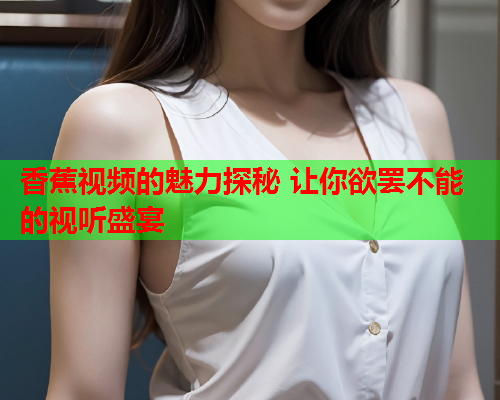 香蕉视频的魅力探秘 让你欲罢不能的视听盛宴